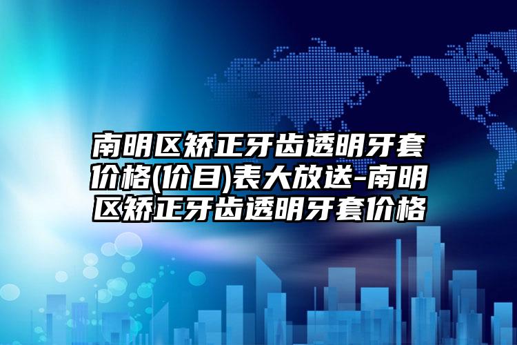 南明区矫正牙齿透明牙套价格(价目)表大放送-南明区矫正牙齿透明牙套价格