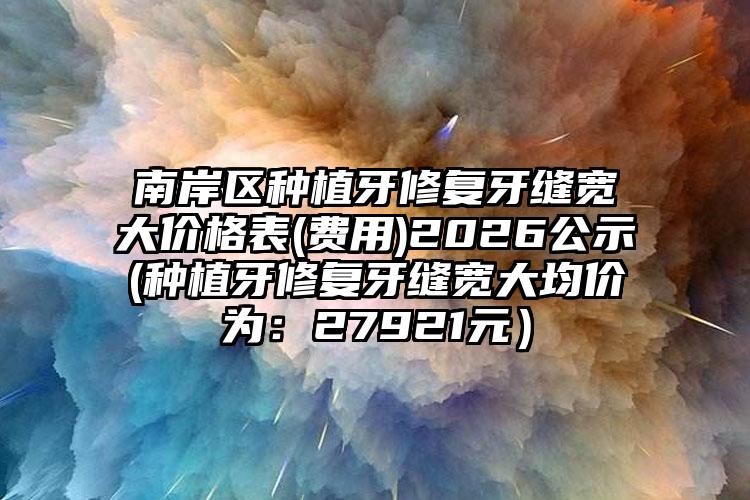 南岸区种植牙修复牙缝宽大价格表(费用)2026公示(种植牙修复牙缝宽大均价为:27921元)