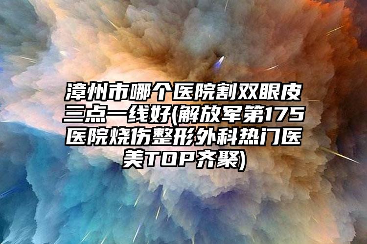 漳州市哪个医院割双眼皮三点一线好(解放军第175医院烧伤整形外科热门医美TOP齐聚)
