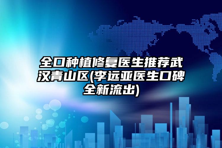 全口种植修复医生推荐武汉青山区(李远亚医生口碑全新流出)