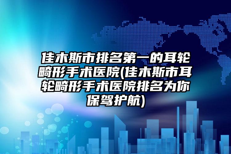 佳木斯市排名第一的耳轮畸形手术医院(佳木斯市耳轮畸形手术医院排名为你保驾护航)