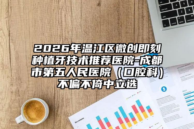 2026年温江区微创即刻种植牙技术推荐医院-成都市第五人民医院(口腔科)不偏不倚中立选