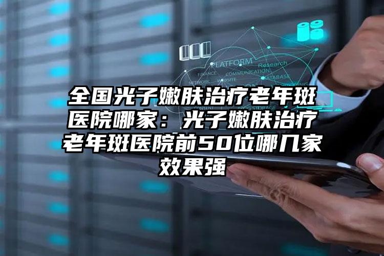 全国光子嫩肤治疗老年斑医院哪家:光子嫩肤治疗老年斑医院前50位哪几家效果强