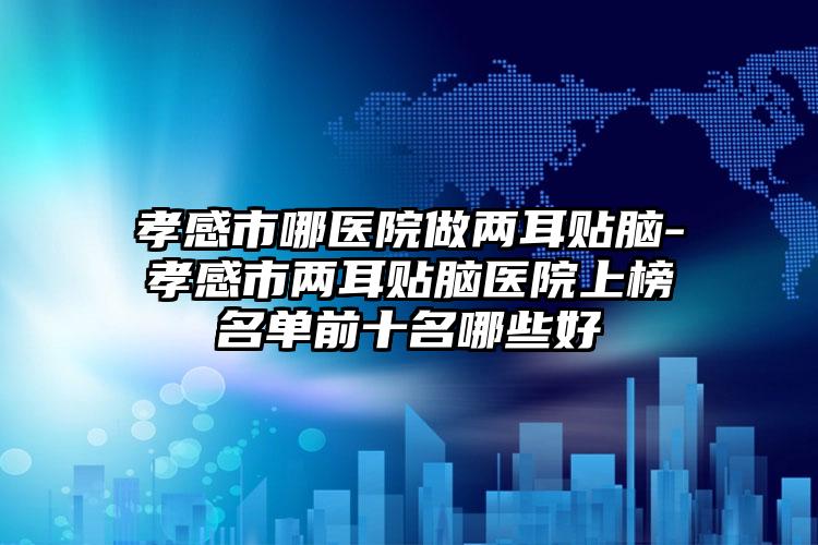 孝感市哪医院做两耳贴脑-孝感市两耳贴脑医院上榜名单前十名哪些好