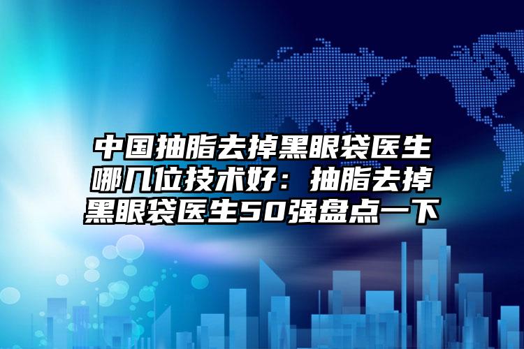中国抽脂去掉黑眼袋医生哪几位技术好：抽脂去掉黑眼袋医生50强盘点一下