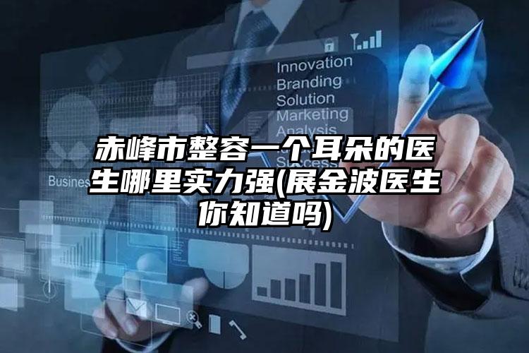 赤峰市整容一个耳朵的医生哪里实力强(展金波医生你知道吗)