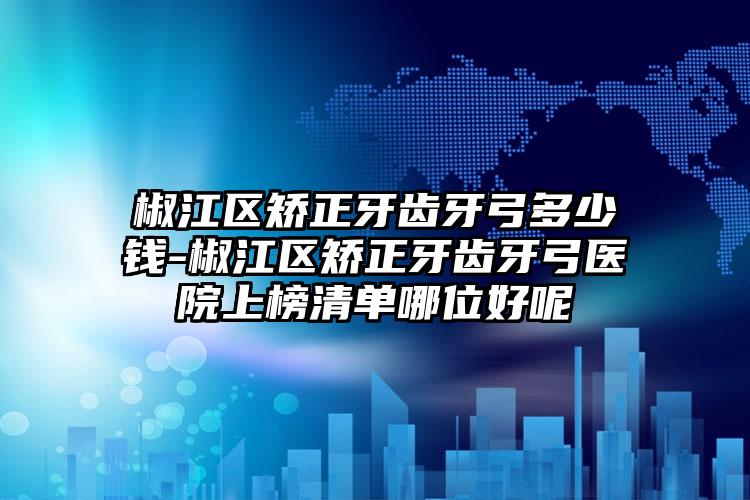 椒江区矫正牙齿牙弓多少钱-椒江区矫正牙齿牙弓医院上榜清单哪位好呢