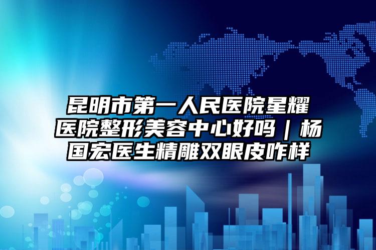昆明市第一人民医院星耀医院整形美容中心好吗｜杨国宏医生精雕双眼皮咋样