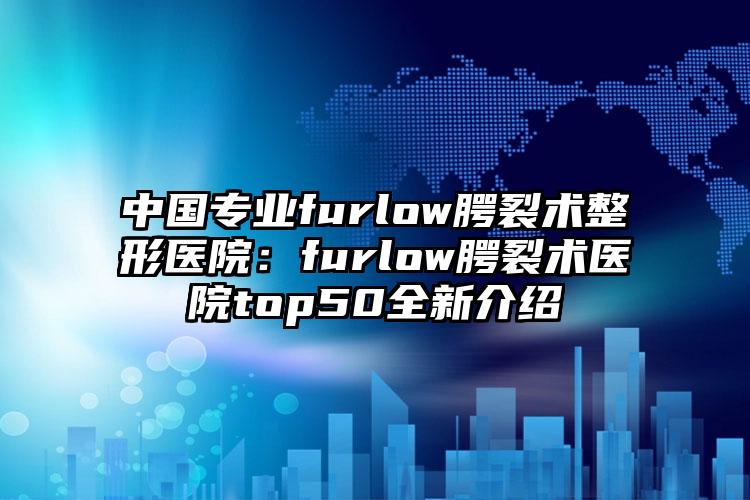 中国专业furlow腭裂术整形医院：furlow腭裂术医院top50全新介绍