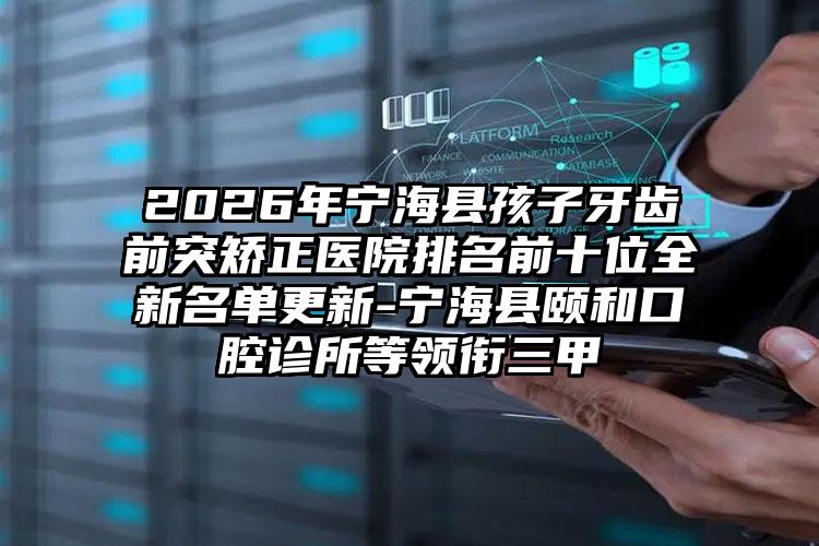 2026年宁海县孩子牙齿前突矫正医院排名前十位全新名单更新-宁海县颐和口腔诊所等领衔三甲