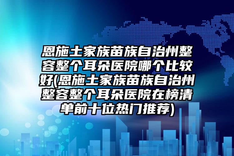恩施土家族苗族自治州整容整个耳朵医院哪个比较好(恩施土家族苗族自治州整容整个耳朵医院在榜清单前十位热门推荐)