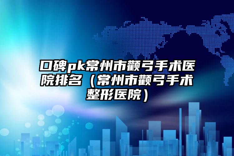 口碑pk常州市颧弓手术医院排名(常州市颧弓手术整形医院)