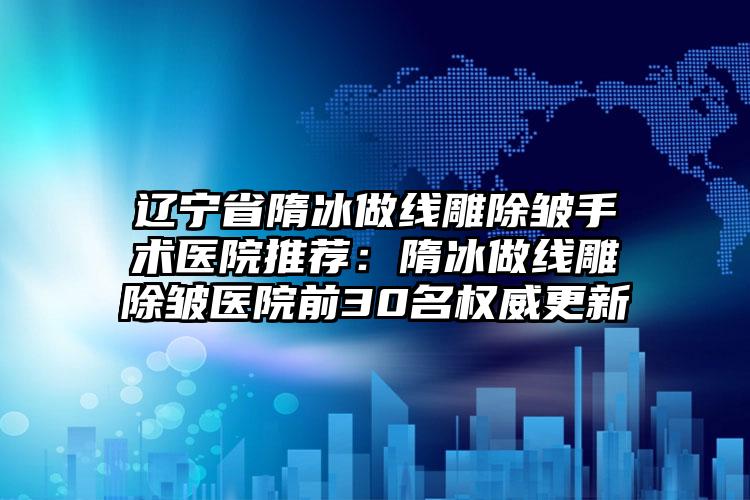 辽宁省隋冰做线雕除皱手术医院推荐：隋冰做线雕除皱医院前30名权威更新