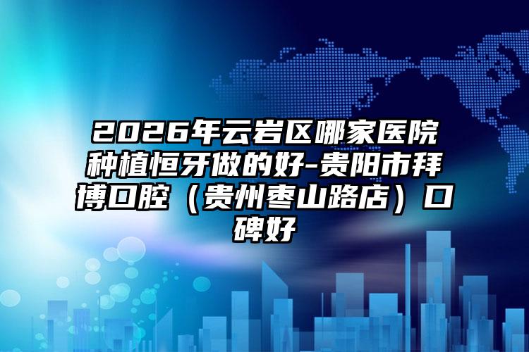 2026年云岩区哪家医院种植恒牙做的好-贵阳市拜博口腔(贵州枣山路店)口碑好