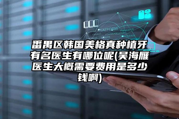 番禺区韩国美格真种植牙有名医生有哪位呢(吴海雁医生大概需要费用是多少钱啊)
