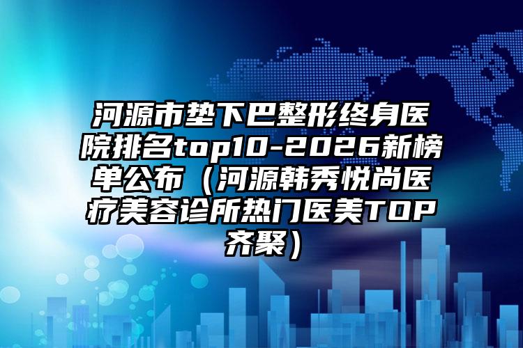 河源市垫下巴整形终身医院排名top10-2026新榜单公布（河源韩秀悦尚医疗美容诊所热门医美TOP齐聚）