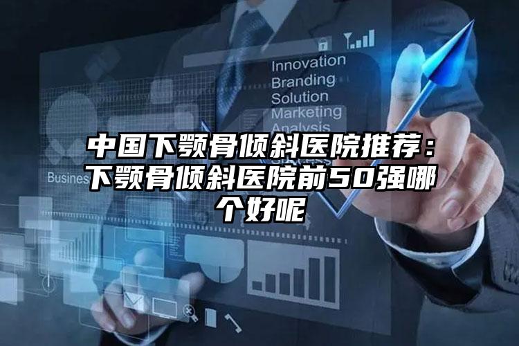 中国下颚骨倾斜医院推荐:下颚骨倾斜医院前50强哪个好呢