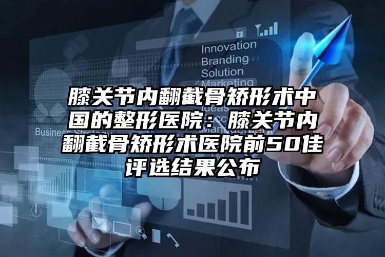 膝关节内翻截骨矫形术中国的整形医院:膝关节内翻截骨矫形术医院前50佳评选结果公布