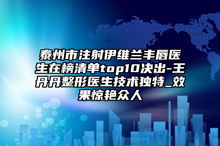 泰州市注射伊维兰丰唇医生在榜清单top10决出-王丹丹整形医生技术独特_效果惊艳众人