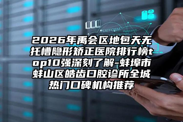 2026年禹会区地包天无托槽隐形矫正医院排行榜top10强深刻了解-蚌埠市蚌山区皓齿口腔诊所全城热门口碑机构推荐