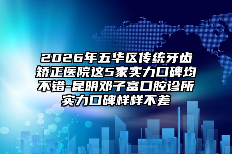 2026年五华区传统牙齿矫正医院这5家实力口碑均不错-昆明邓子富口腔诊所实力口碑样样不差