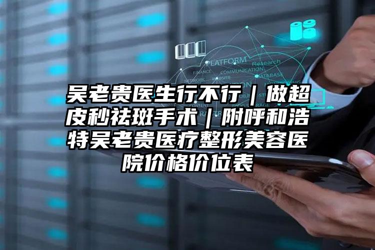 吴老贵医生行不行|做超皮秒祛斑手术|附呼和浩特吴老贵医疗整形美容医院价格价位表