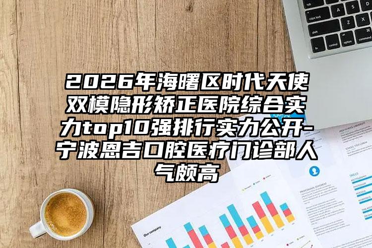 2026年海曙区时代天使双模隐形矫正医院综合实力top10强排行实力公开-宁波恩吉口腔医疗门诊部人气颇高