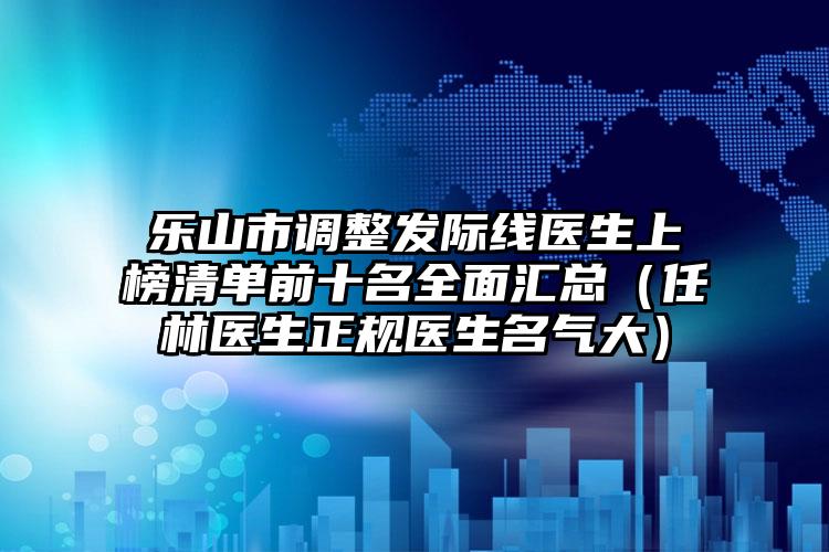 乐山市调整发际线医生上榜清单前十名全面汇总(任林医生正规医生名气大)