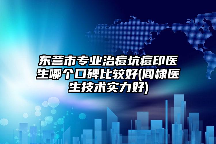 东营市专业治痘坑痘印医生哪个口碑比较好(阎棣医生技术实力好)
