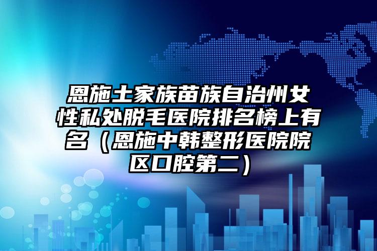 恩施土家族苗族自治州女性私处脱毛医院排名榜上有名（恩施中韩整形医院院区口腔第二）