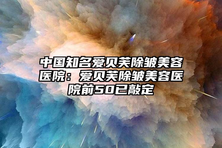 中国知名爱贝芙除皱美容医院:爱贝芙除皱美容医院前50已敲定