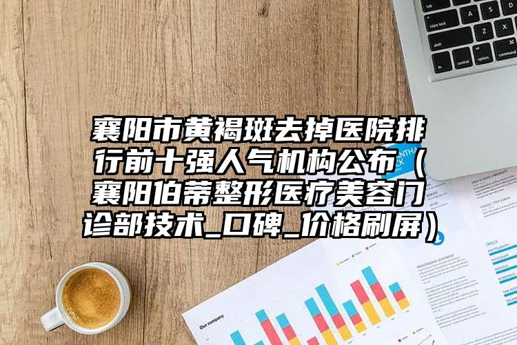 襄阳市黄褐斑去掉医院排行前十强人气机构公布(襄阳伯蒂整形医疗美容门诊部技术_口碑_价格刷屏)