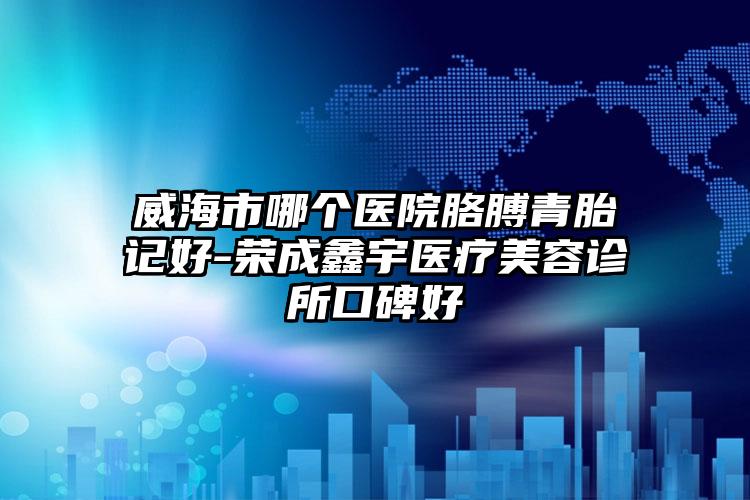 威海市哪个医院胳膊青胎记好-荣成鑫宇医疗美容诊所口碑好