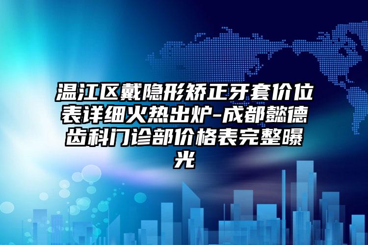 温江区戴隐形矫正牙套价位表详细火热出炉-成都懿德齿科门诊部价格表完整曝光