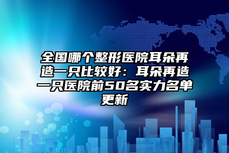 全国哪个整形医院耳朵再造一只比较好：耳朵再造一只医院前50名实力名单更新