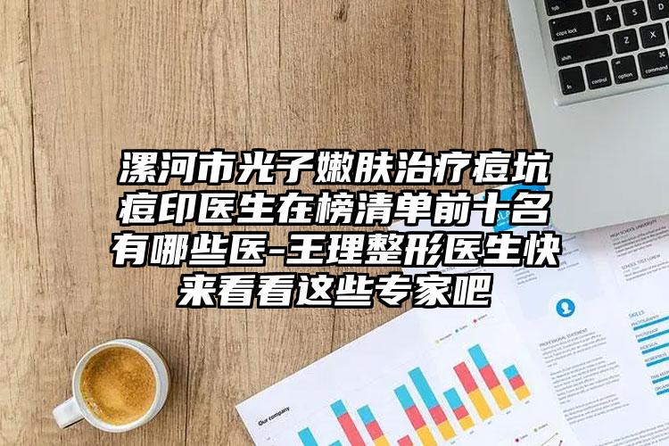 漯河市光子嫩肤治疗痘坑痘印医生在榜清单前十名有哪些医-王理整形医生快来看看这些专家吧