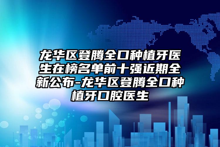 龙华区登腾全口种植牙医生在榜名单前十强近期全新公布-龙华区登腾全口种植牙口腔医生