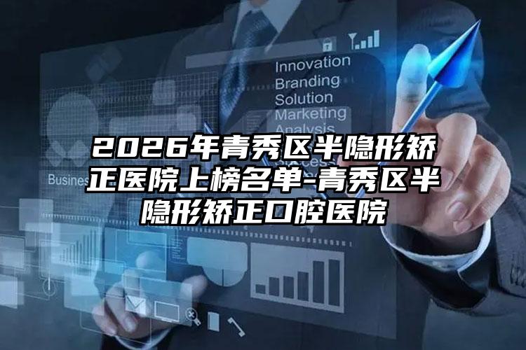 2026年青秀区半隐形矫正医院上榜名单-青秀区半隐形矫正口腔医院