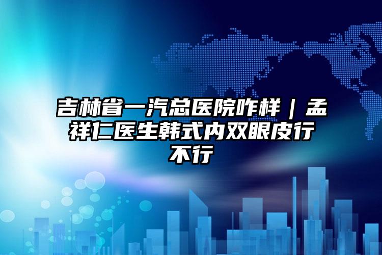 吉林省一汽总医院咋样|孟祥仁医生韩式内双眼皮行不行