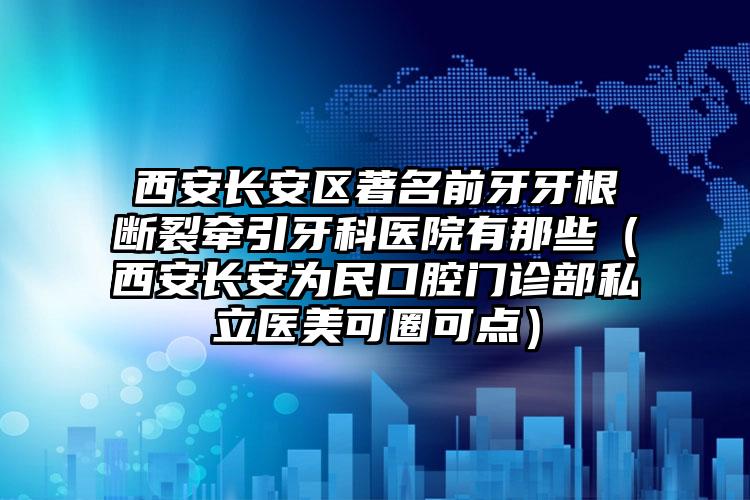 西安长安区著名前牙牙根断裂牵引牙科医院有那些(西安长安为民口腔门诊部私立医美可圈可点)