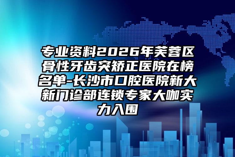 专业资料2026年芙蓉区骨性牙齿突矫正医院在榜名单-长沙市口腔医院新大新门诊部连锁专家大咖实力入围