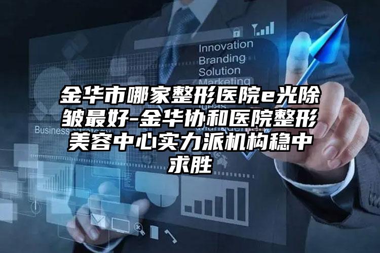 金华市哪家整形医院e光除皱最好-金华协和医院整形美容中心实力派机构稳中求胜