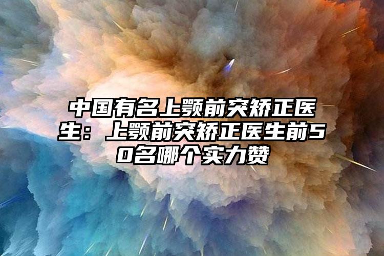 中国有名上颚前突矫正医生：上颚前突矫正医生前50名哪个实力赞