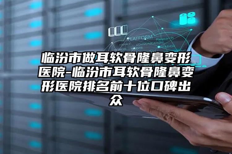 临汾市做耳软骨隆鼻变形医院-临汾市耳软骨隆鼻变形医院排名前十位口碑出众