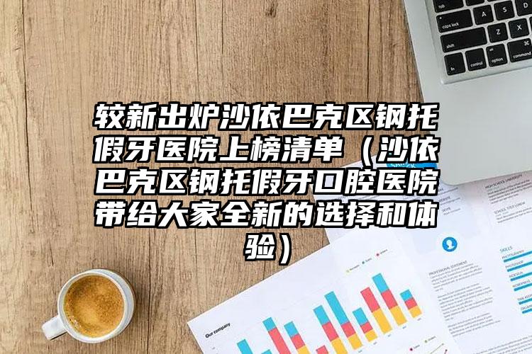 较新出炉沙依巴克区钢托假牙医院上榜清单（沙依巴克区钢托假牙口腔医院带给大家全新的选择和体验）