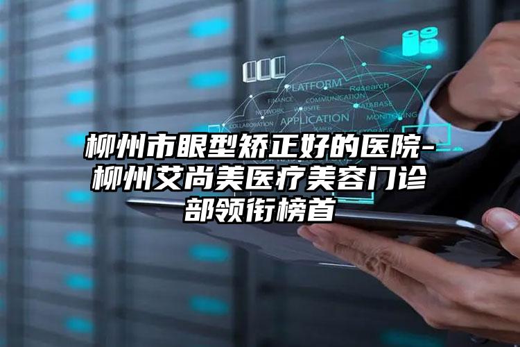 柳州市眼型矫正好的医院-柳州艾尚美医疗美容门诊部领衔榜首