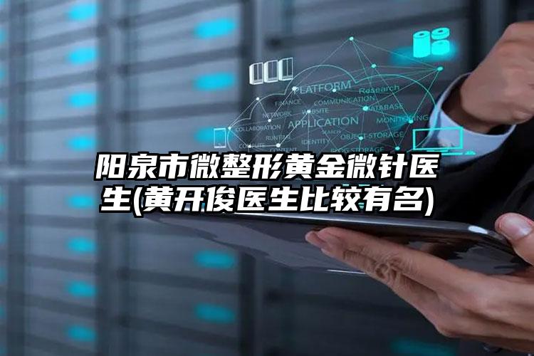 阳泉市微整形黄金微针医生(黄开俊医生比较有名)