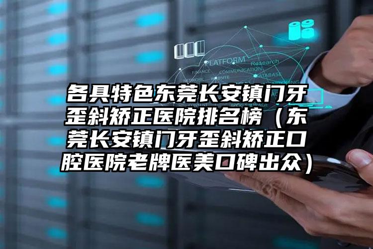 各具特色东莞长安镇门牙歪斜矫正医院排名榜（东莞长安镇门牙歪斜矫正口腔医院老牌医美口碑出众）