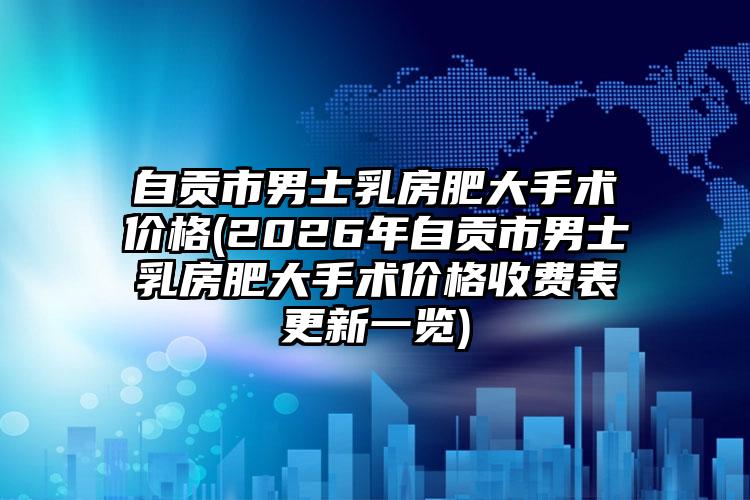 自贡市男士乳房肥大手术价格(2026年自贡市男士乳房肥大手术价格收费表更新一览)