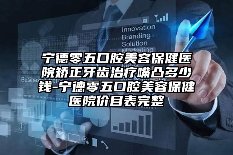 宁德零五口腔美容保健医院矫正牙齿治疗嘴凸多少钱-宁德零五口腔美容保健医院价目表完整
